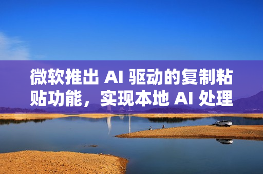 微软推出 AI 驱动的复制粘贴功能，实现本地 AI 处理