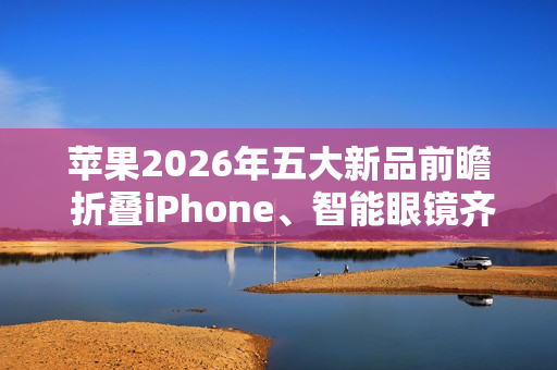 苹果2026年五大新品前瞻 折叠iPhone、智能眼镜齐登场