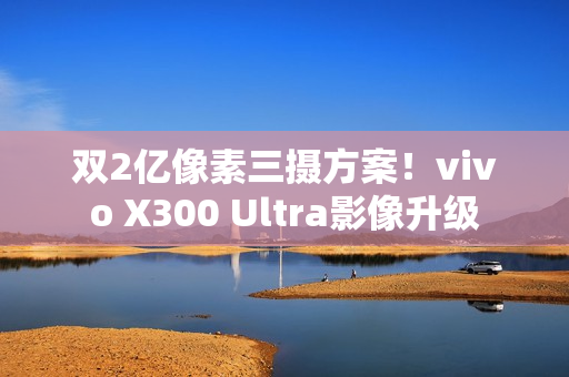双2亿像素三摄方案！vivo X300 Ultra影像升级