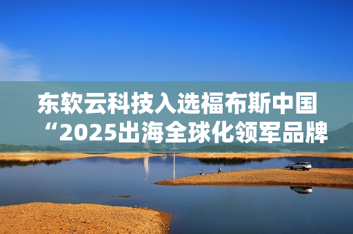 东软云科技入选福布斯中国“2025出海全球化领军品牌TOP30”