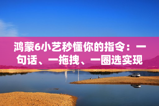 鸿蒙6小艺秒懂你的指令：一句话、一拖拽、一圈选实现意图直达