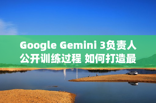 Google Gemini 3负责人公开训练过程 如何打造最强AI？