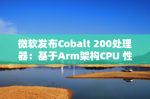 微软发布Cobalt 200处理器：基于Arm架构CPU 性能提升50%