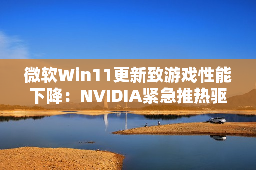 微软Win11更新致游戏性能下降：NVIDIA紧急推热驱动修复！