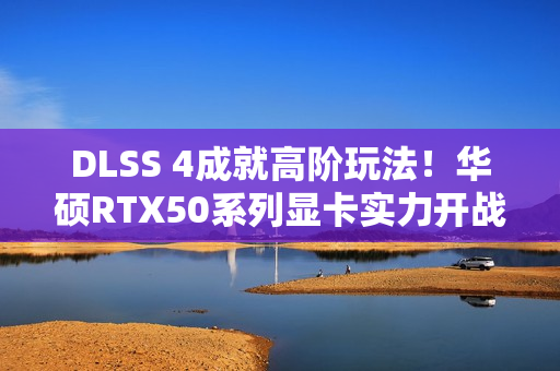 DLSS 4成就高阶玩法！华硕RTX50系列显卡实力开战