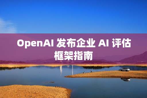 OpenAI 发布企业 AI 评估框架指南 OpenAI 发布企业 AI 评估框架指南