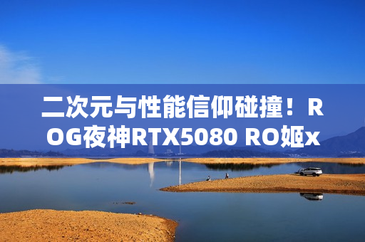 二次元与性能信仰碰撞！ROG夜神RTX5080 RO姬x初音未来版显卡