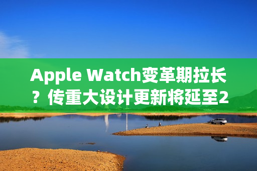 Apple Watch变革期拉长？传重大设计更新将延至2028年