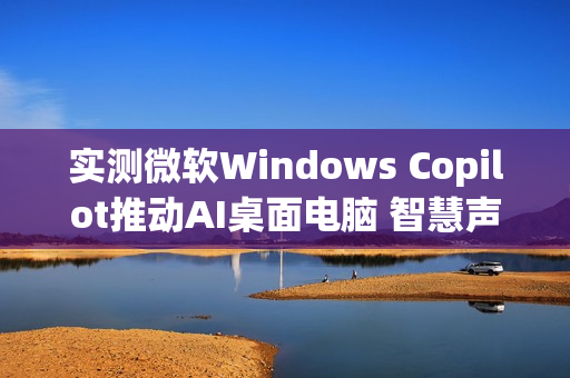 实测微软Windows Copilot推动AI桌面电脑 智慧声控成新亮点