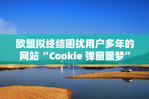 欧盟拟终结困扰用户多年的网站“Cookie 弹窗噩梦”