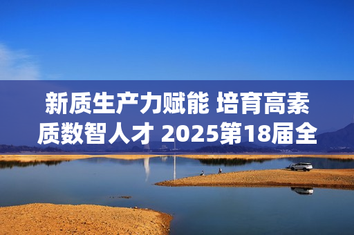 新质生产力赋能 培育高素质数智人才 2025第18届全国3D大赛全国总决赛&第6届3D教师大赛全国总决赛在京举行