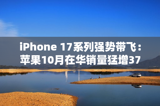 iPhone 17系列强势带飞：苹果10月在华销量猛增37%，市占逼近四分之一
