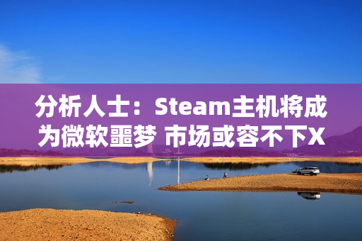 分析人士：Steam主机将成为微软噩梦 市场或容不下XBOX！
