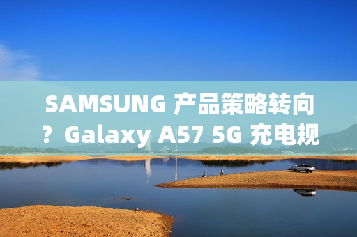 SAMSUNG 产品策略转向？Galaxy A57 5G 充电规格可能超越 S26 旗舰!