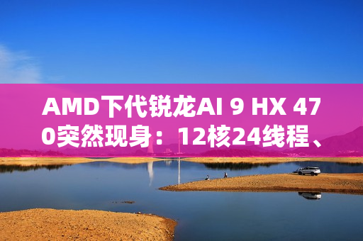 AMD下代锐龙AI 9 HX 470突然现身：12核24线程、最高5.25GHz