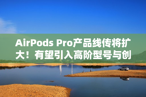 AirPods Pro产品线传将扩大！有望引入高阶型号与创新AI功能