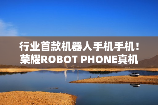 行业首款机器人手机手机!荣耀ROBOT PHONE真机亮相 行业首款机器人手机手机!荣耀ROBOT PHONE真机亮相