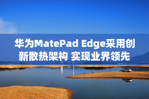 华为MatePad Edge采用创新散热架构 实现业界领先28W性能释放