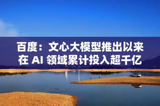百度：文心大模型推出以来在 AI 领域累计投入超千亿元