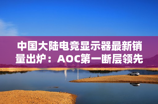 中国大陆电竞显示器最新销量出炉：AOC第一断层领先 小米跻身第五增长最高