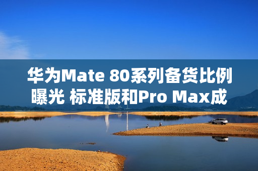 华为Mate 80系列备货比例曝光 标准版和Pro Max成主力