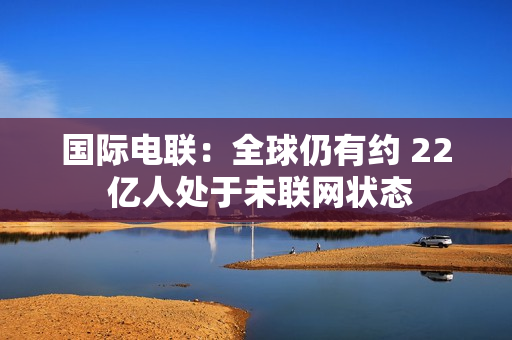 国际电联：全球仍有约 22 亿人处于未联网状态