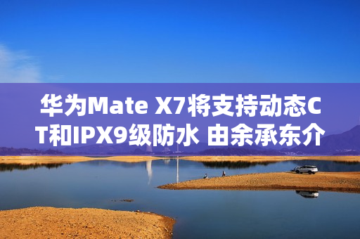 华为Mate X7将支持动态CT和IPX9级防水 由余承东介绍