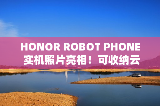 HONOR ROBOT PHONE 实机照片亮相！可收纳云台镜头、拍片表现有望挑机 Osmo Pocket？