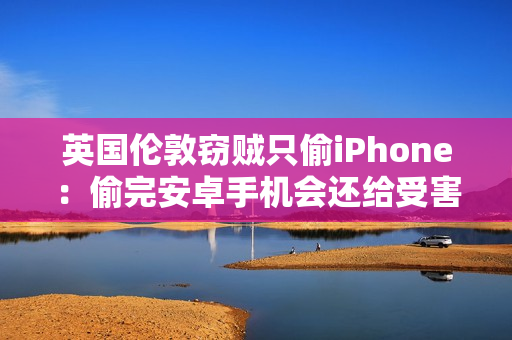 英国伦敦窃贼只偷iPhone：偷完安卓手机会还给受害者