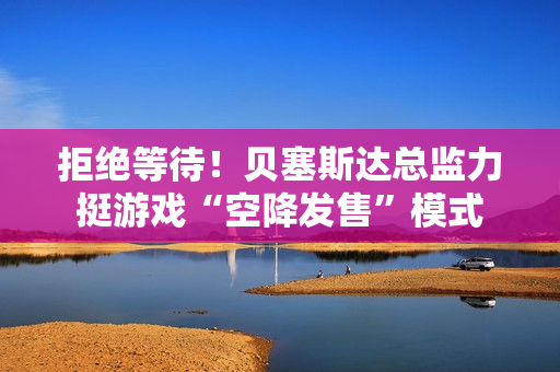 拒绝等待!贝塞斯达总监力挺游戏“空降发售”模式 拒绝等待!贝塞斯达总监力挺游戏“空降发售”模式