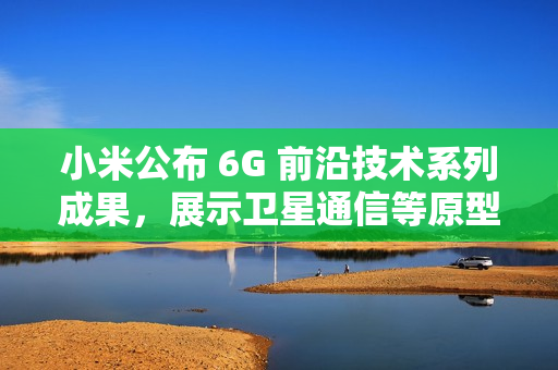 小米公布 6G 前沿技术系列成果，展示卫星通信等原型样机
