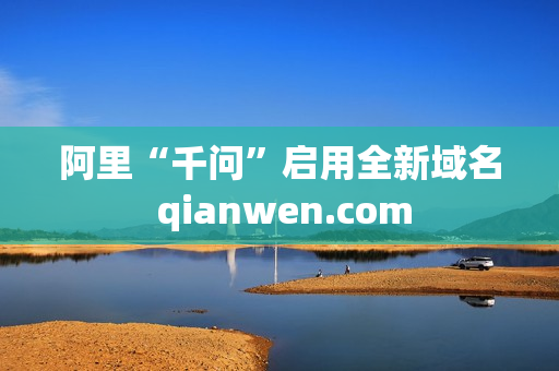 阿里“千问”启用全新域名 qianwen.com 阿里“千问”启用全新域名 qianwen.com