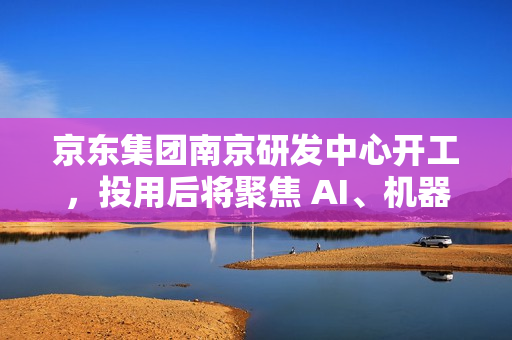 京东集团南京研发中心开工，投用后将聚焦 AI、机器人、无人驾驶等领域