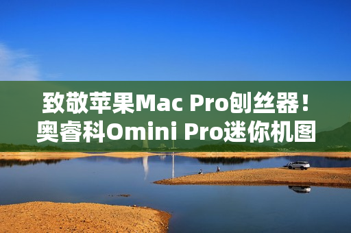 致敬苹果Mac Pro刨丝器！奥睿科Omini Pro迷你机图赏