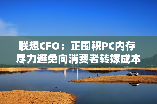 联想CFO：正囤积PC内存 尽力避免向消费者转嫁成本