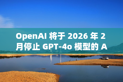 OpenAI 将于 2026 年 2 月停止 GPT-4o 模型的 API 访问
