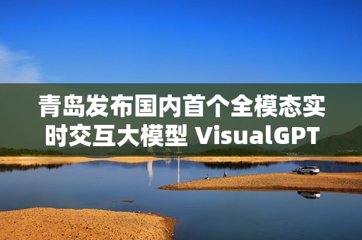 青岛发布国内首个全模态实时交互大模型 VisualGPT 青岛发布国内首个全模态实时交互大模型 VisualGPT