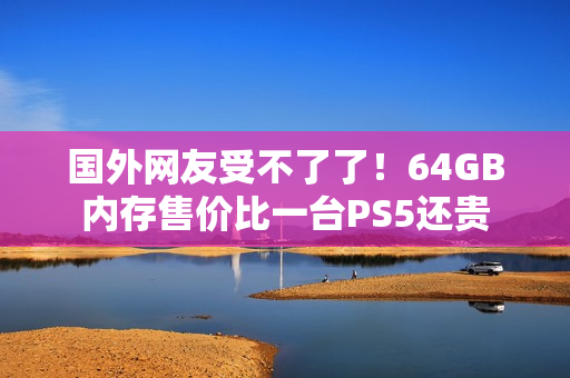 国外网友受不了了!64GB内存售价比一台PS5还贵 国外网友受不了了!64GB内存售价比一台PS5还贵