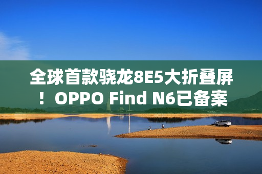 全球首款骁龙8E5大折叠屏!OPPO Find N6已备案 全球首款骁龙8E5大折叠屏!OPPO Find N6已备案