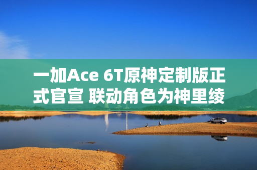 一加Ace 6T原神定制版正式官宣 联动角色为神里绫华