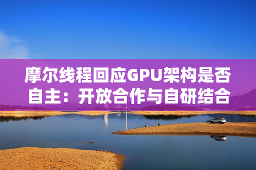 摩尔线程回应GPU架构是否自主:开放合作与自研结合 摩尔线程回应GPU架构是否自主:开放合作与自研结合