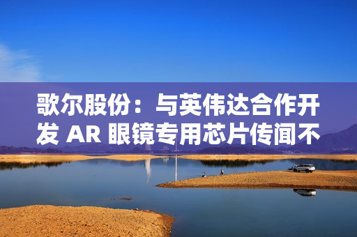 歌尔股份：与英伟达合作开发 AR 眼镜专用芯片传闻不属实
