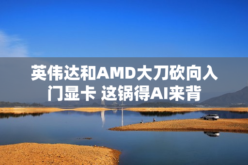 英伟达和AMD大刀砍向入门显卡 这锅得AI来背