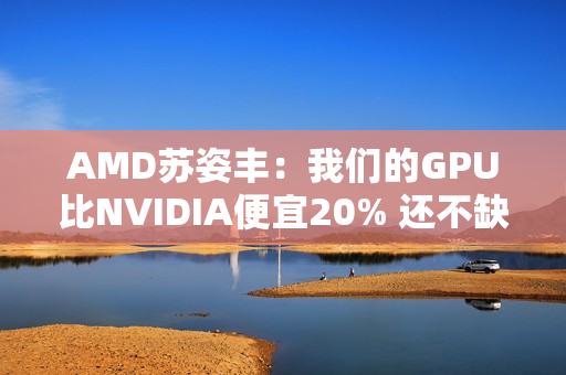 AMD苏姿丰：我们的GPU比NVIDIA便宜20% 还不缺货