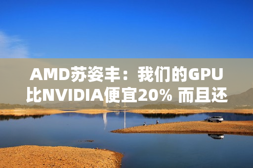 AMD苏姿丰：我们的GPU比NVIDIA便宜20% 而且还不缺货