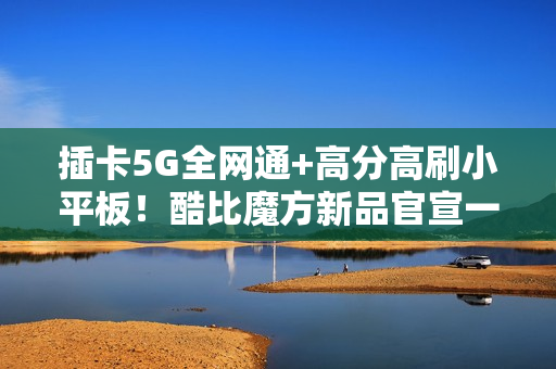 插卡5G全网通+高分高刷小平板！酷比魔方新品官宣一月见