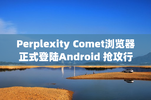 Perplexity Comet浏览器正式登陆Android 抢攻行动AI浏览市场