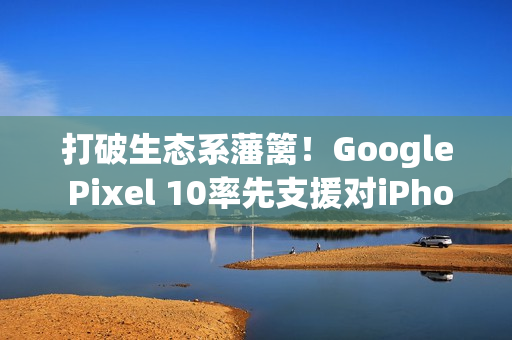 打破生态系藩篱！Google Pixel 10率先支援对iPhone直接传档