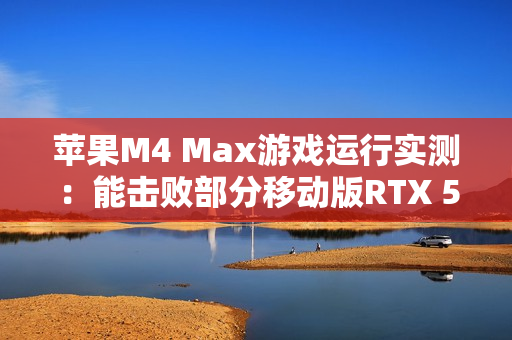 苹果M4 Max游戏运行实测：能击败部分移动版RTX 5070