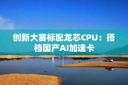 创新大赛标配龙芯CPU：搭档国产AI加速卡